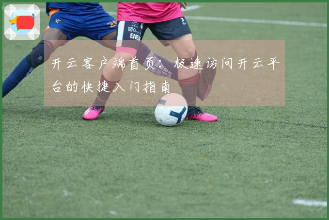 开云客户端首页：极速访问开云平台的快捷入门指南