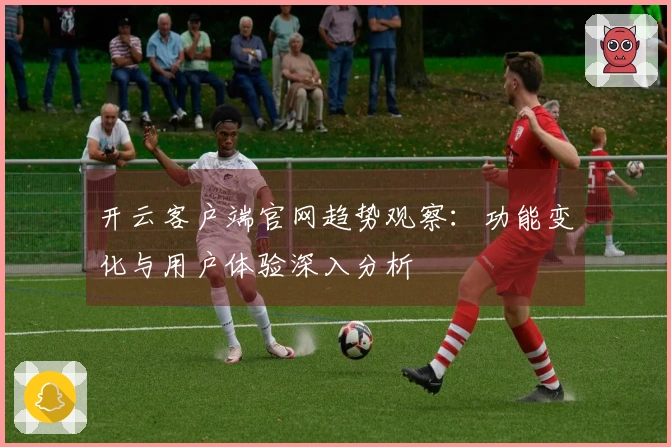 开云客户端官网趋势观察：功能变化与用户体验深入分析
